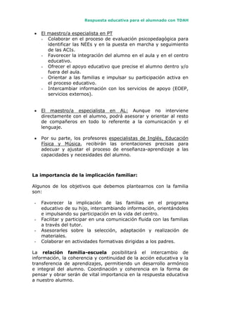 Respuesta educativa para el alumnado con TDAH
 El maestro/a especialista en PT
- Colaborar en el proceso de evaluación psicopedagógica para
identificar las NEEs y en la puesta en marcha y seguimiento
de las ACIs.
- Favorecer la integración del alumno en el aula y en el centro
educativo.
- Ofrecer el apoyo educativo que precise el alumno dentro y/o
fuera del aula.
- Orientar a las familias e impulsar su participación activa en
el proceso educativo.
- Intercambiar información con los servicios de apoyo (EOEP,
servicios externos).
 El maestro/a especialista en AL: Aunque no interviene
directamente con el alumno, podrá asesorar y orientar al resto
de compañeros en todo lo referente a la comunicación y el
lenguaje.
 Por su parte, los profesores especialistas de Inglés, Educación
Física y Música, recibirán las orientaciones precisas para
adecuar y ajustar el proceso de enseñanza-aprendizaje a las
capacidades y necesidades del alumno.
La importancia de la implicación familiar:
Algunos de los objetivos que debemos plantearnos con la familia
son:
- Favorecer la implicación de las familias en el programa
educativo de su hijo, intercambiando información, orientándoles
e impulsando su participación en la vida del centro.
- Facilitar y participar en una comunicación fluida con las familias
a través del tutor.
- Asesorarles sobre la selección, adaptación y realización de
materiales.
- Colaborar en actividades formativas dirigidas a los padres.
La relación familia-escuela posibilitará el intercambio de
información, la coherencia y continuidad de la acción educativa y la
transferencia de aprendizajes, permitiendo un desarrollo armónico
e integral del alumno. Coordinación y coherencia en la forma de
pensar y obrar serán de vital importancia en la respuesta educativa
a nuestro alumno.
 