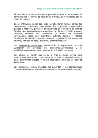 Respuesta educativa para el alumnado con TDAH
El tutor del alumno será el encargado de establecer los canales de
comunicación a través de reuniones individuales y grupales con el
resto de padres.
En la entrevista inicial con ellos se abordarán temas como: las
necesidades educativas prioritarias, los objetivos y contenidos
básicos a trabajar, pautas y orientaciones de actuación en ámbito
familiar que complementen y enriquezcan la intervención escolar,
horarios, recursos, etc. Asimismo, la familia nos aportará
información sobre sus miembros, rutinas, pautas y hábitos
familiares, el modelo educativo parental, el grado de autonomía del
alumno, hábitos de aseo, aficiones, preferencias, etc.
Las entrevistas posteriores contribuirán al seguimiento y a la
valoración del proceso de enseñanza-aprendizaje y al
establecimiento de normas y pautas de actuación comunes.
Por último, la reunión que se dé al final de curso servirá para
realizar una valoración constructiva de todo el proceso educativo y
para determinar pautas y recomendaciones durante el periodo
vacacional.
Los asistentes, temas tratados, los acuerdos y los compromisos
tomados en ellas podrán quedar plasmados en una hoja de registro.
 