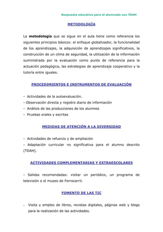 Respuesta educativa para el alumnado con TDAH
METODOLOGÍA
La metodología que se sigue en el aula tiene como referencia los
siguientes principios básicos: el enfoque globalizador, la funcionalidad
de los aprendizajes, la adquisición de aprendizajes significativos, la
construcción de un clima de seguridad, la utilización de la información
suministrada por la evaluación como punto de referencia para la
actuación pedagógica, las estrategias de aprendizaje cooperativo y la
tutoría entre iguales.
PROCEDIMIENTOS E INSTRUMENTOS DE EVALUACIÓN
- Actividades de la autoevaluación.
- Observación directa y registro diario de información
- Análisis de las producciones de los alumnos
- Pruebas orales y escritas
MEDIDAS DE ATENCIÓN A LA DIVERSIDAD
- Actividades de refuerzo y de ampliación
- Adaptación curricular no significativa para el alumno descrito
(TDAH).
ACTIVIDADES COMPLEMENTARIAS Y EXTRAESCOLARES
- Salidas recomendadas: visitar un periódico, un programa de
televisión o el museo de Ferrocarril.
FOMENTO DE LAS TIC
- Visita y empleo de libros, revistas digitales, páginas web y blogs
para la realización de las actividades.
 