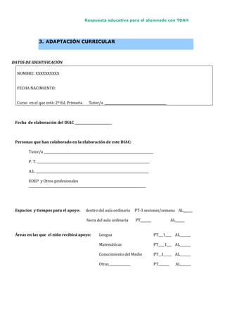Respuesta educativa para el alumnado con TDAH
3. ADAPTACIÓN CURRICULAR
DATOS DE IDENTIFICACIÓN
NOMBRE: XXXXXXXXXX
FECHA NACIMIENTO:
Curso en el que está: 2º Ed. Primaria Tutor/a ________________________________________
Fecha de elaboración del DIAC ________________________
Personas que han colaborado en la elaboración de este DIAC:
Tutor/a _______________________________________________________________________
P. T. _________________________________________________________________________
A.L. _________________________________________________________________________
EOEP y Otros profesionales
____________________________________________________________________________
Espacios y tiempos para el apoyo: dentro del aula ordinaria PT-3 sesiones/semana AL______
fuera del aula ordinaria PT_______ AL______
Áreas en las que el niño recibirá apoyo: Lengua PT___1____ AL_______
Matemáticas PT____1___ AL_______
Conocimiento del Medio PT__1_____ AL_______
Otras______________ PT_______ AL_______
 