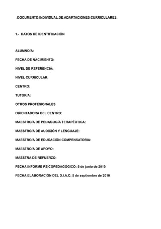 DOCUMENTO INDIVIDUAL DE ADAPTACIONES CURRICULARES
1.- DATOS DE IDENTIFICACIÓN
ALUMNO/A:
FECHA DE NACIMIENTO:
NIVEL DE REFERENCIA:
NIVEL CURRICULAR:
CENTRO:
TUTOR/A:
OTROS PROFESIONALES
ORIENTADORA DEL CENTRO:
MAESTRO/A DE PEDAGOGÍA TERAPÉUTICA:
MAESTRO/A DE AUDICIÓN Y LENGUAJE:
MAESTRO/A DE EDUCACIÓN COMPENSATORIA:
MAESTRO/A DE APOYO:
MAESTRA DE REFUERZO:
FECHA INFORME PSICOPEDAGÓGICO: 5 de junio de 2010
FECHA ELABORACIÓN DEL D.I.A.C: 5 de septiembre de 2010
!
!
!
!
 