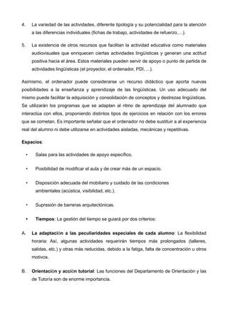 4. La variedad de las actividades, diferente tipología y su potencialidad para la atención
a las diferencias individuales (fichas de trabajo, actividades de refuerzo,…).
5. La existencia de otros recursos que facilitan la actividad educativa como materiales
audiovisuales que enriquecen ciertas actividades lingüísticas y generan una actitud
positiva hacia el área. Estos materiales pueden servir de apoyo o punto de partida de
actividades lingüísticas (el proyector, el ordenador, PDI, ...).
Asimismo, el ordenador puede considerarse un recurso didáctico que aporta nuevas
posibilidades a la enseñanza y aprendizaje de las lingüísticas. Un uso adecuado del
mismo puede facilitar la adquisición y consolidación de conceptos y destrezas lingüísticas.
Se utilizarán los programas que se adaptan al ritmo de aprendizaje del alumnado que
interactúa con ellos, proponiendo distintos tipos de ejercicios en relación con los errores
que se cometan. Es importante señalar que el ordenador no debe sustituir a al experiencia
real del alumno ni debe utilizarse en actividades aisladas, mecánicas y repetitivas.
Espacios:
• Salas para las actividades de apoyo específico.
• Posibilidad de modificar el aula y de crear más de un espacio.
• Disposición adecuada del mobiliario y cuidado de las condiciones  
ambientales (acústica, visibilidad, etc.).
• Supresión de barreras arquitectónicas.
• Tiempos: La gestión del tiempo se guiará por dos criterios:
A. La adaptación a las peculiaridades especiales de cada alumno: La flexibilidad
horaria: Así, algunas actividades requerirán tiempos más prolongados (talleres,
salidas, etc.) y otras más reducidas, debido a la fatiga, falta de concentración u otros
motivos.
B. Orientación y acción tutorial: Las funciones del Departamento de Orientación y las
de Tutoría son de enorme importancia.
!
 