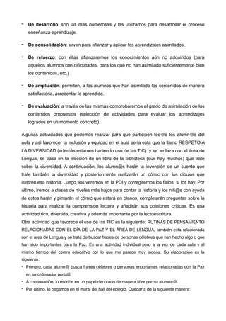 - De desarrollo: son las más numerosas y las utilizamos para desarrollar el proceso
enseñanza-aprendizaje.
- De consolidación: sirven para afianzar y aplicar los aprendizajes asimilados.
- De refuerzo: con ellas afianzaremos los conocimientos aún no adquiridos (para
aquellos alumnos con dificultades, para los que no han asimilado suficientemente bien
los contenidos, etc.)
- De ampliación: permiten, a los alumnos que han asimilado los contenidos de manera
satisfactoria, acrecentar lo aprendido.
- De evaluación: a través de las mismas comprobaremos el grado de asimilación de los
contenidos propuestos (selección de actividades para evaluar los aprendizajes
logrados en un momento concreto).
Algunas actividades que podemos realizar para que participen tod@s los alumn@s del
aula y así favorecer la inclusión y equidad en el aula seria esta que la llamo RESPETO A
LA DIVERSIDAD (además estamos haciendo uso de las TIC): y se enlaza con el área de
Lengua, se basa en la elección de un libro de la biblioteca (que hay muchos) que trate
sobre la diversidad. A continuación, los alumn@s harán la invención de un cuento que
trate también la diversidad y posteriormente realizarán un cómic con los dibujos que
ilustren esa historia. Luego, los veremos en la PDI y corregiremos los fallos, si los hay. Por
último, iremos a clases de niveles más bajos para contar la historia y los niñ@s con ayuda
de estos harán y pintarán el cómic que estará en blanco, completarán preguntas sobre la
historia para realizar la comprensión lectora y añadirán sus opiniones críticas. Es una
actividad rica, divertida, creativa y además importante por la lectoescritura.
Otra actividad que favorece el uso de las TIC es la siguiente: RUTINAS DE PENSAMIENTO
RELACIONADAS CON EL DÍA DE LA PAZ Y EL ÁREA DE LENGUA, también esta relacionada
con el área de Lengua y se trata de buscar frases de personas célebres que han hecho algo o que
han sido importantes para la Paz. Es una actividad individual pero a la vez de cada aula y al
mismo tiempo del centro educativo por lo que me parece muy jugosa. Su elaboración es la
siguiente: !
- Primero, cada alumn@ busca frases célebres o personas importantes relacionadas con la Paz
en su ordenador portátil.!
- A continuación, lo escribe en un papel decorado de manera libre por su alumna@.!
- Por último, lo pegamos en el mural del hall del colegio. Quedaría de la siguiente manera:!
 