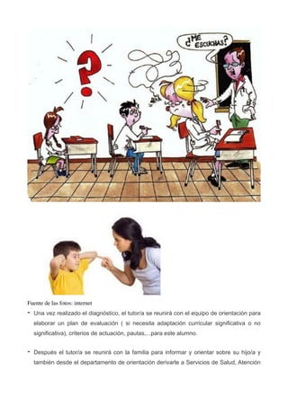 !
!
Fuente de las fotos: internet	

- Una vez realizado el diagnóstico, el tutor/a se reunirá con el equipo de orientación para
elaborar un plan de evaluación ( si necesita adaptación curricular significativa o no
significativa), criterios de actuación, pautas,...para este alumno.
- Después el tutor/a se reunirá con la familia para informar y orientar sobre su hijo/a y
también desde el departamento de orientación derivarle a Servicios de Salud, Atención
 