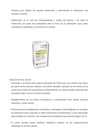 Primaria para realizar las pruebas pertinentes y administrarle la medicación que
necesite el alumno.
- Observación en el aula del comportamiento y actitud del alumno y de como la
medicación por parte del profesorado tras el inicio de la medicación para poder
contrastar los resultados y reunirnos con la familia.
!
Fuente de las fotos: internet	

- Aconsejar a la familia sobre alguna asociación de TDAH para que sientan más apoyo
por parte de los servicios médicos y del centro educativo. del plan de convivencia en el
centro para realizar las actuaciones correspondientes con determinadas conductas que
se puedan legar a dar en el centro educativo.
- Establecimiento de una buena coordinación y comunicación entre familia, servicios
sanitarios y centro escolar.
- Revisiones de las adaptaciones curriculares y estrategias meteorológicas con el equipo
de orientación para comprobar si están funcionando correctamente y si son adecuadas
esas medidas en el alumno, así conseguimos los objetivos que queremos lograr con él.
- El centro escolar puede colaborar realizando cambios en las programaciones
didácticas, en la PGA, planes,...
 
