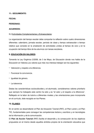 !
11.- SEGUIMIENTO:
FECHA:
PERSONAS:
ACUERDOS:
8.2 Actividades Complementarias y Extraescolares:
La organización del tiempo escolar debe comportar la reflexión sobre cuatro dimensiones
diferentes: calendario, jornada escolar, período de clase y tiempo extraescolar o tiempo
relativo que consiste en la ampliación de actividades unidas al tiempo de ocio y en la
ocupación del tiempo libre de los alumnos con tareas escolares.
9. EDUCACIÓN EN VALORES:
Tomando la Ley Orgánica 2/2006, de 3 de Mayo, de Educación donde nos habla de la
Educación en Valores.Los valores que más nos interesa trabajar son los siguientes:
- Valoración y respeto a la diferencia.
- Favorecer la convivencia.
- Igualdad de género.
- La tolerancia
Dadas las características socioculturales y el alumnado, consideramos valores prioritario
que siempre ha trabajado este centro ha sido y es “el valor y el respeto a la diferencia”.
Reflejado en la labor de tutoría a diferentes niveles y las orientaciones para incorporarla
en el currículo, éste recogido en los Planes.
10. PLANES:
En el centro se desarrollarán el Plan de Actuación Tutorial (PAT), el Plan Lector y el Plan
TIC, fundamentales para conseguir las competencias lectora y escritora y en tecnologías
de la información y de la comunicación. 
El Plan de Acción Tutorial (PAT) facilita el desarrollo y la consecución de los objetivos
propuestos en el mismo desde aquellos ámbitos propios de la orientación educativa que
 