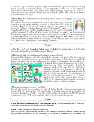9
La finalidad es que los alumnos y alumnas tengan estructurado todo lo que van a trabajar en ese día y
puedan visualizarlo en cualquier momento. Así irán trabajando de forma cada vez más autónoma e
interiorizarán los términos hoy, ayer y mañana, como medidas de tiempo al igual que con los días de la
semana, los meses y las estaciones del año. Esta actividad la realizaremos entre tod@s y esta detallada
más detenidamente en el Anexo.
» Hola y Adiós. Actividad de motivación, desarrollo y refuerzo realizada en gran grupo
e individualmente.
Esta actividad consiste en la familiarización con el uso del ordenador y la lectura del
cuento hola y adiós de Pia Vilarrubias. Leeremos y veremos el cuento a través del
ordenador. Después de leer el cuento realizaré preguntas como ¿Quiénes son los
personajes?, ¿quién era María? ¿ y Pablo?, ¿cuántos osos tenía Pablo?, ¿y María?, ¿qué
se dijeron al verse? ¿a qué jugaron? ¿qué trajeron de casa? ¿ qué dijeron al despedirse?,
¿podrías enseñarme la imagen de María cuando se encuentra con Pablo?, etc.
Finalizadas las preguntas realizaremos una ficha de lectoescritura relacionada con el. Por ejemplo repasar
las palabras: María, Pablo, oso, hola, adiós y frase como María dijo hola a Pablo, Pablo se fue a casa, etc.
La finalidad de esta actividad es reforzar los saludos y despedidas trabajadas en la sesión 2 en la actividad
“Hola, buenos días” e ir trabajando la lectoescritura y los números.
Sesión 4
» ¿Qué día es hoy? ¿qué tiempo hace? ¿Qué vamos a trabajar?. (Explicada en la sesión 2). Se trabaja
como rutina diaria de forma individual con el resto del grupo.
» ¡Tenemos normas!. Actividad de desarrollo, en gran grupo e individual
Esta actividad la realizaremos entre todos recordando las normas del curso anterior y las representaremos
en imágenes y con una frase que nos servirán de hilo conductor para el desarrollo de la actividad, las
iremos comentando una por una, analizaremos sus ventajas e inconvenientes de respetarlas o no.
Escribiremos las que vayamos recordando en la pizarra, posteriormente la copiaremos en un folio y
realizaremos un dibujo representativo, después las
pegaremos alrededor de clase. Una vez finalizada la
actividad con el grupo nos dedicaremos a observar las
normas de esta imagen donde tendrán que reconocer las
diferentes vocales que aparecen y le preguntaremos por
ejemplo: ¿cuántas papeleras aparecen en la imagen?
¿cuántos niños hay? ¿y niñas? ¿aparece alguna mesa? ¿ y
sillas?, etc. Así trabajaremos de forma global y divertida la
atención, las vocales y los números naturales.
»Mi mesa. Actividad de motivación e individual.
Esta actividad consiste en personalizar sus mesas de trabajo. En ellas colocaremos una imagen que
corresponderá a los cuatro grupos en los que la clase se repartirá para estar más organizados, estas
imágenes serán elegidas, coloreadas y recortadas por ellos y ellas. Nuestro alumno con TDAH se colocará
cerca de nuestra mesa y de la pizarra para lograr captar su atención y evitar distracciones.
Sesión 5
» ¿Qué día es hoy? ¿qué tiempo hace? ¿Qué vamos a trabajar?. (Explicada en la sesión 2). Se trabaja
como rutina diaria de forma individual con el resto del grupo.
» ¿Qué es esto?. Actividad de desarrollo e individual.
Con estas imágenes comprobaremos si reconocen las vocales en las palabras. Les iré guiando para que
vaya señalando las diferentes vocales que aparecen, escribiré en la pizarra con tiza las vocales y las
 