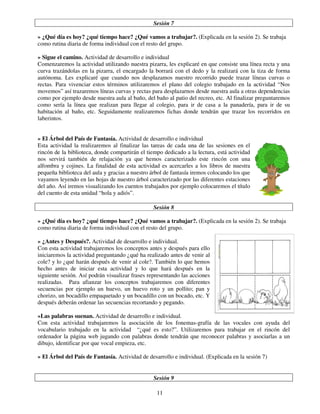 11
Sesión 7
» ¿Qué día es hoy? ¿qué tiempo hace? ¿Qué vamos a trabajar?. (Explicada en la sesión 2). Se trabaja
como rutina diaria de forma individual con el resto del grupo.
» Sigue el camino. Actividad de desarrollo e individual
Comenzaremos la actividad utilizando nuestra pizarra, les explicaré en que consiste una línea recta y una
curva trazándolas en la pizarra, el encargado la borrará con el dedo y la realizará con la tiza de forma
autónoma. Les explicaré que cuando nos desplazamos nuestro recorrido puede trazar líneas curvas o
rectas. Para vivenciar estos términos utilizaremos el plano del colegio trabajado en la actividad “Nos
movemos” así trazaremos líneas curvas y rectas para desplazarnos desde nuestra aula a otras dependencias
como por ejemplo desde nuestra aula al baño, del baño al patio del recreo, etc. Al finalizar preguntaremos
como sería la línea que realizan para llegar al colegio, para ir de casa a la panadería, para ir de su
habitación al baño, etc. Seguidamente realizaremos fichas donde tendrán que trazar los recorridos en
laberintos.
» El Árbol del País de Fantasía. Actividad de desarrollo e individual
Esta actividad la realizaremos al finalizar las tareas de cada una de las sesiones en el
rincón de la biblioteca, donde compartirán el tiempo dedicado a la lectura, está actividad
nos servirá también de relajación ya que hemos caracterizado este rincón con una
alfombra y cojines. La finalidad de esta actividad es acercarles a los libros de nuestra
pequeña biblioteca del aula y gracias a nuestro árbol de fantasía iremos colocando los que
vayamos leyendo en las hojas de nuestro árbol caracterizado por las diferentes estaciones
del año. Así iremos visualizando los cuentos trabajados por ejemplo colocaremos el título
del cuento de esta unidad “hola y adiós”.
Sesión 8
» ¿Qué día es hoy? ¿qué tiempo hace? ¿Qué vamos a trabajar?. (Explicada en la sesión 2). Se trabaja
como rutina diaria de forma individual con el resto del grupo.
» ¿Antes y Después?. Actividad de desarrollo e individual.
Con esta actividad trabajaremos los conceptos antes y después para ello
iniciaremos la actividad preguntando ¿qué ha realizado antes de venir al
cole? y lo ¿qué harán después de venir al cole?. También lo que hemos
hecho antes de iniciar esta actividad y lo que hará después en la
siguiente sesión. Así podrán visualizar frases representando las acciones
realizadas. Para afianzar los conceptos trabajaremos con diferentes
secuencias por ejemplo un huevo, un huevo roto y un pollito; pan y
chorizo, un bocadillo empaquetado y un bocadillo con un bocado, etc. Y
después deberán ordenar las secuencias recortando y pegando.
»Las palabras suenan. Actividad de desarrollo e individual.
Con esta actividad trabajaremos la asociación de los fonemas-grafía de las vocales con ayuda del
vocabulario trabajado en la actividad “¿qué es esto?”. Utilizaremos para trabajar en el rincón del
ordenador la página web jugando con palabras donde tendrán que reconocer palabras y asociarlas a un
dibujo, identificar por que vocal empieza, etc.
» El Árbol del País de Fantasía. Actividad de desarrollo e individual. (Explicada en la sesión 7)
Sesión 9
 