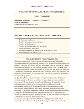 15
ADAPATACIÓN CURRICULAR
DOCUMENTO INDIVIDUAL DE ADAPTACIÓN CURRICULAR
DATOS PERSONALES
Nombre del estudiante: XXXXXXXXXXXXXXXXXX
Fecha de nacimiento:
Curso: Primer curso del primer ciclo
DATOS DE ELABORACIÓN DE LA ADAPTACIÓN CURRICULAR
- Profesionales implicados:
- Nombre del tutor/a o profesor de área:
- Nombre de la orientadora:
- Nombre del profesor de apoyo o de refuerzo:
- Otros profesionales implicados:
- Fecha de elaboración de la adaptación: 10 de mayo del 2014
- Duración prevista de la adaptación:
INFORMES MÉDICO- PSICOPEDAGÓGICOS
El niño presenta un perfil cognitivo tanto con fortalezas como con debilidades:
Presenta potencial para el desempeño cognitivo en su percepción visual y auditiva. Sin
embargo, presenta dificultades en las habilidades gráficas, perceptivas táctiles,
habilidades metalingüísticas, conceptuales, memoria diferida visual y atención visual.
En el perfil ejecutivo se evidencia dificultad en la capacidad para planificar, monitorear
y mantener la organización durante una tarea planteada. Revela gran dificultad para
regular su comportamiento, existe impulsividad, desatención y respuestas desmedidas y
desorganizadas y rígidas.
En el perfil académico presenta dificultad en la precisión y velocidad de la lectura y
escritura, además en el conteo de estímulos visuales, cálculo y manejo numérico.
Los resultados de la evaluación, entre ellos; las dificultades de la atención visual,
dificultades en la precisión del procesamiento atencional, bajos niveles de
concentración, los errores de atención en las pruebas complementarias D2; los
indicadores de impulsividad por bajo control inhibitorio que generan errores por
omisiones; los problemas emocionales, como lo ansiedad fisiológica e hipersensibilidad
y el reporte conductual realizado por la familia y maestros/as, es sugerente de un
trastorno por déficit de atención con hiperactividad, TDAH, tipo combinado, impulsivo
e inatento. Existe una clara alteración conductual.
La situación psicológica emocional del niño es compleja, está afectada por una
deteriorada autoestima, ansiedad, estado de alerta, hipersensibilidad y síntomas de
 