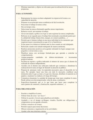 17
- Eliminar materiales y objetos no relevantes para la realización de las tareas
propuestas.
PARA AUTONOMÍA
- Reprogramar las tareas escolares adaptando la exigencia de la tarea a su
capacidad de atención.
- Proponer en un principio tareas académicas de fácil resolución.
- Fraccionar el trabajo en tareas cortas.
- Dar un tiempo extra.
- Seleccionar las tareas eliminando aquellas menos importantes.
- Refuerzo social por terminar el trabajo.
- Llevar una tarjeta o gráfico en el que se auto-registran las tareas completadas.
- Reforzar en un segundo paso el trabajo bien terminado concediendo puntos por
la calidad del trabajo (buena letra, margen, no comerse palabras,…)
- Permitir que el alumno trabaje en una mesa individual en los momentos que
requieran mayor concentración ya que el lo ve beneficioso.
- Evitar poner en evidencia al alumno ante la clase cuando no está trabajando.
- Reforzarle cuando está sentado trabajando de manera autónoma.
- Realizar anotaciones positivas en la agenda valorando los logros aunque sean
pequeños o enviar notas a casa.
- Planificar tareas con un tiempo limitado para que aprenda a controlar su
comportamiento.
- Asignar pequeñas cantidades de deberes inicialmente e incrementar
progresivamente.
- Facilitar un registro o gráfico indicando el número de tareas que el alumno ha
realizado de manera independiente.
- Acordar con el alumno una señal para indicarle que comienza a abandonar la
realización de la tarea en lugar de llamarle la atención en público.
- Preparar de antemano todos los materiales necesarios para el desarrollo de la
tarea. Por ejemplo: hacer una lista con todo lo necesario, establecer una
distinción entre lo que ya tiene y lo que irá a buscare, distribuir el material en el
pupitre y mantener la conducta a lo largo del tiempo.
- Comunicar claramente la cantidad de tiempo que tiene para completar la tarea.
Puede utilizar un reloj-temporizador, reloj de arena, cronómetro.
- Especificar claramente qué es lo que tiene que hacer para completar la
tarea (puntos de comienzo y finalización, requisitos mínimos,…)
PARA ORGANIZACIÓN
- Enseñar a simplificar la tarea.
- Utilizar listas de cosas “por hacer”.
- Utilizar la agenda y horario para planificar actividades.
- Ayudarle a ver el tiempo en bloques visuales. Escribir sus obligaciones y
compromisos en esa agenda u horario,
- Utilizar contadores de tiempo.
- Permitir espacio para tomar decisiones.
- Ofrecer estructura y organización en las actividades:
- Ayudar a dar una estructura externa.
 