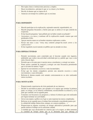 18
- Dar reglas claras e instrucciones precisas y simples.
- Hacer recordatorios, anticipar lo que se va a hacer y los límites.
- Decirle al alumno qué se espera de él.
- Anunciar con tiempo los cambios que se avecinan.
PARA DISPERSIÓN
- Hacerle participar en la explicación, sujetando material, repartiéndolo, etc.
- Hacerle preguntas frecuentes y fáciles para que se anime al ver que controla las
respuestas.
- Evitar hacerle preguntas “para pillarle por no haber estado escuchando”.
- Acercarnos a su mesa y continuar allí la explicación cuando veamos que está
perdiendo el hilo.
- Apoyar nuestra mano en su hombro mientras explicamos a todos.
- Enviar una nota a casa: “estoy muy contento porque ha estado atento a las
explicaciones”
- Evitar regañarle excesivamente en público por no atender en clase.
PARA HIPERACTIVIDAD
- Permitir movimiento, pero controlado por el docente cuando este inquieto,
pidiéndole que realice una actividad controlada (por ej. pedirle que vaya a otra
aula a buscar algo).
- Permitir que se levante para ir nuestra mesa a enseñarnos y corregir sus tareas.
- Poner menos cantidad de material y corregir con más frecuencia permitiendo
que se levante de manera “legal”.
- Ignorar los movimientos excesivos o más incontrolados.
- Evitar que los demás compañeros presten una atención excesiva a estos
movimientos y sean reforzados.
- Reforzar al alumno cuando está sentado correctamente en su sitio realizando
tareas escolares.
PARA MOTIVACIÓN
- Proporcionarle experiencias de éxito partiendo de sus intereses.
- Dividir la actividad en partes, por ejemplo se le sugiere que termine la primera
parte, se corrige y se le refuerza verbalmente, reconociéndole su esfuerzo y se le
pide que continúe con la segunda parte.
- Comentar con frecuencia sus progresos y valorar el esfuerzo que está realizando
por lograr terminar sus actividades.
- Llevar una tarjeta o gráfico en el que se auto-registran las tareas completadas.
- Reforzar en un segundo paso el trabajo bien terminado concediendo puntos por
la calidad del trabajo (buena letra, margen, no comerse palabras,…)
- Proporcionar en algunas ocasiones un tiempo adicional al promedio para que
pueda realizar el trabajo con la suficiente calidad.
- A medida que vaya alcanzando los criterios que se le exigen, se debe aumentar
la cantidad de tiempo atento que se le demanda para que obtenga el
 