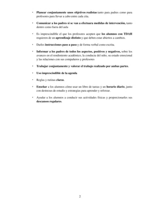 2
• Planear conjuntamente unos objetivos realistas tanto para padres como para
profesores para llevar a cabo entre cada cita.
• Comunicar a los padres si se van a efectuara medidas de intervención, tanto
dentro como fuera del aula
• Es imprescindible el que los profesores acepten que los alumnos con TDAH
requieren de un aprendizaje distinto y que deben estar abiertos a cambios.
• Darles instrucciones paso a paso y de forma verbal como escrita.
• Informar a los padres de todos los aspectos, positivos y negativos, sobre los
avances en el rendimiento académico, la conducta del niño, su estado emocional
y las relaciones con sus compañeros y profesores
• Trabajar conjuntamente y valorar el trabajo realizado por ambas partes.
• Uso imprescindible de la agenda
• Reglas y rutinas claras.
• Enseñar a los alumnos cómo usar un libro de tareas y un horario diario, junto
con destrezas de estudio y estrategias para aprender y reforzar.
• Ayudar a los alumnos a conducir sus actividades físicas y proporcionarles sus
descansos regulares.
 