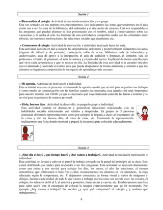 8
Sesión 1
» Bienvenidos al colegio. Actividad de iniciación-motivación y en grupo.
Una vez sentados en sus pupitres nos presentaremos. Les indicaremos las zonas que tendremos en el aula
como van a ser: la zona de la biblioteca, del ordenador y el rinconcito de ciencias. Una vez respondidas a
las preguntas que puedan plantear se irán presentando con el nombre, edad y conversaremos sobre las
vacaciones y la vuelta al cole. La finalidad de esta actividad es comprobar cuales son las afinidades entre
ellos/as, sus intereses, motivaciones, las relaciones sociales que mantienen, etc.
» Conocemos el colegio. Actividad de motivación e individual realizada fuera del aula.
Esta actividad consiste en dar a conocer las dependencias del centro y posteriormente visitaremos las aulas
(algunas de infantil y de primaria), conserjería, salón de actos, biblioteca, aula de informática y
audiovisuales, aula de apoyo a la integración, el aula de audición y lenguaje, el comedor, sala de
profesores, el baño, el gimnasio, el aula de música y el patio del recreo. Explicaré de forma sencilla para
qué sirve cada dependencia y que se realiza en ella. La finalidad de esta actividad es ir creando vínculos
con el alumnado y acercarle el centro para que pueda desplazarse de forma autónoma y orientar a que los
alumnos se hagan una composición de su espacio de aprendizaje más cercano.
Sesión 2
» Mi agenda. Actividad de motivación e individual
Esta actividad consiste en presentar al alumnado la agenda escolar que servirá para organizar sus trabajos
y como medio de comunicación con las familias cuando sea necesaria, esta agenda será muy importante
para nuestro alumno con TDAH ya que es necesario que vaya marcando cada día las tareas a realizar y le
servirá para organizarse de manera personal.
» Hola, buenos días. Actividad de desarrollo, en pequeño grupo e individual.
Esta actividad consiste en dramatizar y generalizar situaciones relacionadas con las
habilidades sociales relacionadas con saludos y despedidas. En grupos de 5 personas
realizarán diferentes representaciones como por ejemplo la llegada a clase; al levantarnos de
la cama y dar los buenos días, al irnos de clase, etc. Terminada la representación,
realizaremos una ficha donde recortará y pegará la secuencia para colocarla adecuadamente.
Sesión 3
» ¿Qué día es hoy? ¿qué tiempo hace? ¿Qué vamos a trabajar?. Actividad de iniciación-motivación e
individual.
Esta actividad se llevará a cabo en el panel de trabajo colocado en la pared del principio de la clase. Este
estará distribuido por partes para responder a las tres preguntas. Esta actividad se realizará diariamente
como una rutina y nos servirá para trabajar los días, los meses, el año, las estaciones, el tiempo
atmosférico, que reflexionen si hará frío o calor, reconoceremos los números en el calendario, la ropa
adecuada según la temperatura, etc. Y dejaremos constancia de forma visual a través de imágenes y
dibujos, durante cada unidad, de todo lo que vamos a trabajar en ella como son en este caso: las vocales, el
colegio, los números del 0 al 5, el anterior y posterior, líneas rectas y curvas, etc. Estableceremos una lista
para saber quién será el encargado de colocar la imagen correspondiente que yo iré mostrando. Por
ejemplo ¿hoy vamos a trabajar? las vocales ¿y ayer qué trabajamos? el colegio ¿ y mañana qué
trabajaremos?.
 