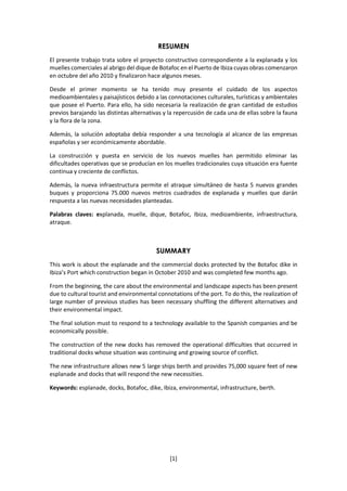 [1]
RESUMEN
El presente trabajo trata sobre el proyecto constructivo correspondiente a la explanada y los
muelles comerciales al abrigo del dique de Botafoc en el Puerto de Ibiza cuyas obras comenzaron
en octubre del año 2010 y finalizaron hace algunos meses.
Desde el primer momento se ha tenido muy presente el cuidado de los aspectos
medioambientales y paisajísticos debido a las connotaciones culturales, turísticas y ambientales
que posee el Puerto. Para ello, ha sido necesaria la realización de gran cantidad de estudios
previos barajando las distintas alternativas y la repercusión de cada una de ellas sobre la fauna
y la flora de la zona.
Además, la solución adoptaba debía responder a una tecnología al alcance de las empresas
españolas y ser económicamente abordable.
La construcción y puesta en servicio de los nuevos muelles han permitido eliminar las
dificultades operativas que se producían en los muelles tradicionales cuya situación era fuente
continua y creciente de conflictos.
Además, la nueva infraestructura permite el atraque simultáneo de hasta 5 nuevos grandes
buques y proporciona 75.000 nuevos metros cuadrados de explanada y muelles que darán
respuesta a las nuevas necesidades planteadas.
Palabras claves: explanada, muelle, dique, Botafoc, Ibiza, medioambiente, infraestructura,
atraque.
SUMMARY
This work is about the esplanade and the commercial docks protected by the Botafoc dike in
Ibiza’s Port which construction began in October 2010 and was completed few months ago.
From the beginning, the care about the environmental and landscape aspects has been present
due to cultural tourist and environmental connotations of the port. To do this, the realization of
large number of previous studies has been necessary shuffling the different alternatives and
their environmental impact.
The final solution must to respond to a technology available to the Spanish companies and be
economically possible.
The construction of the new docks has removed the operational difficulties that occurred in
traditional docks whose situation was continuing and growing source of conflict.
The new infrastructure allows new 5 large ships berth and provides 75,000 square feet of new
esplanade and docks that will respond the new necessities.
Keywords: esplanade, docks, Botafoc, dike, Ibiza, environmental, infrastructure, berth.
 