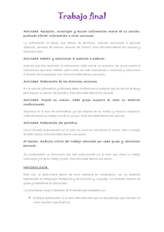 Trabajo final
Actividad: Recopilar, investigar y buscar información acerca de su sección,
pudiendo ofertar información a otras secciones.
La información la tienen que obtener de periódicos, internet, entrevistas a personas
(familiar, personas del entorno, personal del Centro). Esta actividad abarca dos sesiones y
tarea para casa.
Actividad: Debatir y seleccionar el material a elaborar.
Una vez que han recopilado la información cada una de los miembros del grupo cuenta la
información que tiene. Debaten sobre cuáles son más interesantes o relevantes y seleccionan
el formato de la exposición oral. Esta actividad abarca una sesión.
Actividad: Elaboración de las distintas secciones.
En la sala de informática y biblioteca deben confeccionar el material que les servirá de apoyo
para exponer su sección del periódico. Esta actividad abarca dos sesiones.
Actividad: Puesta en común. Cada grupo muestra al resto su material
confeccionado.
Seguimos en el aula de informática, ya que dispone de los medios y recursos necesarios.
Cada día expone su trabajo uno de los grupos. Esta actividad abarca tres sesiones.
Actividad: Elaboración del periódico.
Con el formato proporcionado por el tutor, los alumnos introducen el titular, texto e imagen
de cada noticia. Esta actividad abarca una sesión.
6ª Sesión: Análisis crítico del trabajo realizado por cada grupo y valoración
personal.
Se cumplimenta un formulario tipo test proporcionado por el tutor que valore tu trabajo
individual y el de su trabajo grupal. Esta actividad abarca una sesión.
METODOLOGÍA
Esta U.D. se desarrollará dentro del aula ordinaria en coordinación con los maestros
especialistas en Pedagogía Terapéutica y de Audición y Lenguaje. Los docentes haremos de
guías y mediadores en este proceso.
Los principales rasgos a destacar de la metodología empleada son:
 Enfoque globalizador: es el más adecuado para que los aprendizajes que realizan los
niños resulten significativos.
 