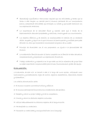 Trabajo final
 Aprendizaje significativo: Este proceso requiere que las actividades y tareas que se
lleven a cabo tengan un sentido para el alumno; partiendo de sus conocimientos
previos, presentando actividades que atraigan su interés y que pueda relacionar con
sus experiencias anteriores.
 La importancia de la actividad física y mental: para que a través de la
experimentación descubra propiedades y relaciones, construyendo sus conocimientos.
 Los aspectos afectivos y de relación: es imprescindible la creación de un ambiente
cálido, acogedor y seguro en el que el alumno se sienta querido y confiado para poder
afrontar los retos que le plantea el conocimiento progresivo de su medio.
 Principio de diversidad: con él nos proponemos un ajuste a la personalidad del
alumno.
 La colaboración familia-escuela: el Centro comparte con la familia la labor educativa,
complementando y ampliando sus experiencias formativas.
 Trabajo colaborativo y cooperativo en la que cada uno de los miembros del grupo tiene
un papel importante e imprescindible para el buen funcionamiento global del equipo.
EVALUACIÓN
La evaluación de esta U.D. se llevará a cabo a lo largo del curso escolar, utilizando como
instrumentos y procedimientos: hojas de control, registros anecdotarios, observación directa
y sistemática…
Los criterios de evaluación serán:
1º. El alumno muestra una actitud crítica y reflexiva.
2º. El alumno participa de forma activa en la elaboración del periódico.
3º. Respeta y valora su propio trabajo y el de los compañeros.
4º. Conoce y valora los distintos aspectos culturales.
5º. Utiliza adecuadamente los distintos aspectos de la lengua escrita.
6º. Ha ampliado su vocabulario.
7º. Aumenta su creatividad y consigue disfrutar con el lenguaje.
 