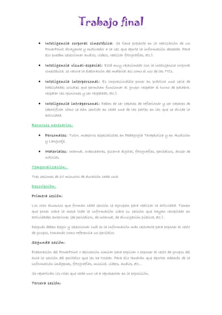 Trabajo final
• Inteligencia corporal cinestésica: Se tiene presente en la realización de un
PowerPoint atrayente y motivador a la vez que aporte la información deseada. Para
ello pueden seleccionar audios, vídeos, realizar fotografías, etc.).
• Inteligencia visual-espacial: Está muy relacionado con la inteligencia corporal
cinestésica, se valora la elaboración del material así como el uso de las TICs.
• Inteligencia interpersonal: Es imprescindible poner en práctica una serie de
habilidades sociales que permitan funcionar al grupo: respetar el turno de palabra,
respetar las opiniones y ser respetado, etc.).
• Inteligencia intrapersonal: Deben de ser capaces de reflexionar y ser capaces de
identificar cómo se han sentido en cada una de las partes en las que se divide la
actividad.
Recursos necesarios:
• Personales: Tutor, maestros especialistas en Pedagogía Terapéutica y en Audición
y Lenguaje.
• Materiales: Internet, ordenadores, pizarra digital, fotografías, periódicos, dosier de
noticias.
Temporalización:
Tres sesiones de 60 minutos de duración cada una.
Descripción:
Primera sesión:
Los ocho alumnos que forman cada sección se agrupan para realizar la actividad. Tienen
que poner sobre la mesa toda la información sobre su sección que hayan recopilado en
actividades anteriores (de periódicos, de internet, de divulgación pública, etc.).
Después deben elegir y seleccionar cuál es la información más relevante para exponer al resto
de grupos, tomando como referencia un periódico.
Segunda sesión:
Elaboración del PowerPoint o aplicación similar para explicar o exponer al resto de grupos del
aula la sección del periódico que les ha tocado. Para ello tendrán que aportar además de la
información imágenes, fotografías, música, vídeos, audios, etc…
Se repartirán los roles que cada uno va a representar en la exposición.
Tercera sesión:
 