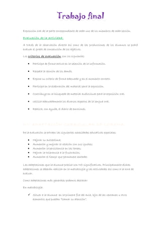Trabajo final
Exposición oral de la parte correspondiente de cada uno de los miembros de cada sección.
Evaluación de la actividad:
A través de la observación directa así como de las producciones de los alumnos se podrá
evaluar el grado de consecución de los objetivos.
Los criterios de evaluación son los siguientes:
• Participa de forma activa en la selección de la información.
• Respeta la opinión de los demás.
• Expone su criterio de forma adecuada y en el momento correcto.
• Participa en la elaboración del material para la exposición.
• Contribuye en la búsqueda de material audiovisual para la exposición oral.
• Utiliza adecuadamente los diversos aspectos de la lengua oral.
• Realiza, con ayuda, el diario de emociones.
D// ADAPTACIÓN CURRICULAR DE LORENA.
De la evaluación se extraen las siguientes necesidades educativas especiales:
• Mejorar su autoestima;
• Aumentar y mejorar la relación con sus iguales;
• Aumentar la persistencia en las tareas;
• Mejorar la tollerancia a la frustración;
• Aumentar el tiempo que permanece sentada;
Las adaptaciones que la alumna precisa son NO significativas. Principalmente dichas
adaptaciones se deberán realizar en la metodología y las actividades así como a la hora de
evaluar.
Como adaptaciones más generales podemos destacar:
En metodología:
 Situar a la alumna en la primera fila del aula, lejos de las ventanas u otros
elementos que puedan “llamar su atención”.
 