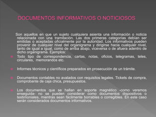 Son aquellos en que un sujeto cualquiera asienta una información o noticia
relacionada con una tramitación. Las dos primeras categorías debían ser
emitidas o aceptadas oficialmente por la autoridad. Los informativos pueden
provenir de cualquier nivel del organigrama y dirigirse hacia cualquier nivel,
tanto de igual a igual, como de arriba abajo, viceversa o de afuera adentro de
dicho organigrama. Ejemplos:
 Todo tipo de correspondencia, cartas, notas, oficios, telegramas, teles,
circulares, memorandos etc.
 Informes técnicos y científicos preparados en prosecución de un trámite.
 Documentos contables no avalados con requisitos legales. Tickets de compra,
comprobante de caja chica, presupuestos.
 Los documentos que se hallan en soporte magnético -como veremos
enseguida- no se pueden considerar como documentos dispositivos o
testimoniales, mientras sean fácilmente borrables o corregibles. En este caso
serán considerados documentos informativos.
 