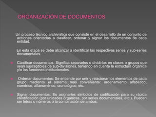 Un proceso técnico archivístico que consiste en el desarrollo de un conjunto de
acciones orientadas a clasificar, ordenar y signar los documentos de cada
entidad.
En esta etapa se debe alcanzar a identificar las respectivas series y sub-series
documentales.
 Clasificar documentos: Significa separarlos o dividirlos en clases o grupos que
sean susceptibles de sub-divisiones, teniendo en cuenta la estructura orgánica
y/o las funciones institucionales.
 Ordenar documentos: Se entiende por unir y relacionar los elementos de cada
grupo mediante el sistema más conveniente: ordenamiento alfabético,
numérico, alfanumérico, cronológico, etc.
 Signar documentos: Es asignarles símbolos de codificación para su rápida
identificación (por unidades orgánicas, por series documentales, etc.). Pueden
ser letras o números o la combinación de ambos.
 