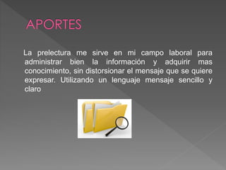 La prelectura me sirve en mi campo laboral para
administrar bien la información y adquirir mas
conocimiento, sin distorsionar el mensaje que se quiere
expresar. Utilizando un lenguaje mensaje sencillo y
claro
 