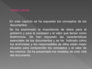 En este capítulo se ha expuesto los conceptos de los
documentos.
Se ha examinado la Importancia de éstos para el
gobierno y para la sociedad y el valor que tienen como
testimonios. Se han expuesto las características
esenciales de los documentos y se ha Indicado cómo
los archivistas y los responsables de ellos están mejor
situados para comprender los conceptos y el valor de
los mismos. Se ha presentado los modelos de ciclo vital
del documento.
 