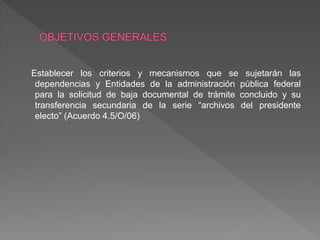 Establecer los criterios y mecanismos que se sujetarán las
dependencias y Entidades de la administración pública federal
para la solicitud de baja documental de trámite concluido y su
transferencia secundaria de la serie “archivos del presidente
electo” (Acuerdo 4.5/O/06)
 
