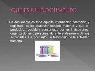 Un documento es toda aquella información contenida y
registrada sobre cualquier soporte material y que es
producido, recibido y conservado por las instituciones,
organizaciones o personas, durante el desarrollo de sus
actividades. Es, por tanto, un testimonio de la actividad
humana.
 
