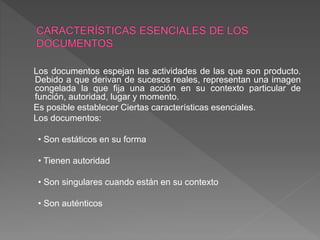 Los documentos espejan las actividades de las que son producto.
Debido a que derivan de sucesos reales, representan una imagen
congelada la que fija una acción en su contexto particular de
función, autoridad, lugar y momento.
Es posible establecer Ciertas características esenciales.
Los documentos:
• Son estáticos en su forma
• Tienen autoridad
• Son singulares cuando están en su contexto
• Son auténticos
 