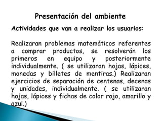 Presentación del ambiente
Actividades que van a realizar los usuarios:
Realizaran problemas matemáticos referentes
a comprar productos, se resolverán los
primeros en equipo y posteriormente
individualmente. ( se utilizaran hojas, lápices,
monedas y billetes de mentiras.) Realizaran
ejercicios de separación de centenas, decenas
y unidades, individualmente. ( se utilizaran
hojas, lápices y fichas de color rojo, amarillo y
azul.)
 