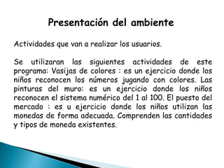 Presentación del ambiente
Actividades que van a realizar los usuarios.
Se utilizaran las siguientes actividades de este
programa: Vasijas de colores : es un ejercicio donde los
niños reconocen los números jugando con colores. Las
pinturas del muro: es un ejercicio donde los niños
reconocen el sistema numérico del 1 al 100. El puesto del
mercado : es u ejercicio donde los niños utilizan las
monedas de forma adecuada. Comprenden las cantidades
y tipos de moneda existentes.
 