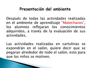 Presentación del ambiente
Después de todas las actividades realizadas
en el ambiente de aprendizaje “Matechavos”,
los alumnos reflejaran los conocimientos
adquiridos, a través de la evaluación de sus
actividades.
Las actividades realizadas en cartulinas se
expondrán en el salón, quiere decir que se
pegaran alrededor de todo el salón, esto para
que los niños se motiven.
 