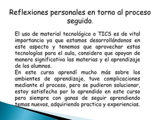 Reflexiones personales en torno al proceso
seguido.
El uso de material tecnológico o TICS es de vital
importancia ya que estamos desarrollándonos en
este aspecto y tenemos que aprovechar estas
tecnologías para el aula, considero que apoyan de
manera significativa las materias y el aprendizaje
de los alumnos.
En este curso aprendí mucho más sobre los
ambientes de aprendizaje, tuve complicaciones
mediante el proceso, pero se pudieron solucionar,
estoy satisfecho por lo aprendido en este curso
pero siempre con ganas de seguir aprendiendo
temas nuevos, adquiriendo practica y experiencias.
 