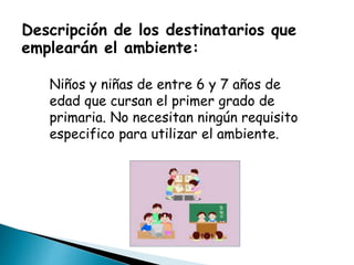 Descripción de los destinatarios que
emplearán el ambiente:
Niños y niñas de entre 6 y 7 años de
edad que cursan el primer grado de
primaria. No necesitan ningún requisito
especifico para utilizar el ambiente.
 