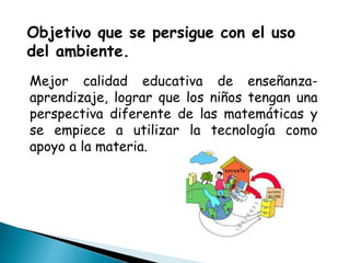 Objetivo que se persigue con el uso
del ambiente.
Mejor calidad educativa de enseñanza-
aprendizaje, lograr que los niños tengan una
perspectiva diferente de las matemáticas y
se empiece a utilizar la tecnología como
apoyo a la materia.
 