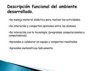Descripción funcional del ambiente
desarrollado.
•Se maneja material didáctico para realizar las actividades.
•Se interactúa y comparten opiniones entre los alumnos.
•Se interactúa con la tecnología. (programas computacionales y
computadoras)
•Aprenden a colaborar en equipo y comparten resultados.
•Aprenden matemáticas lúdicamente.
 