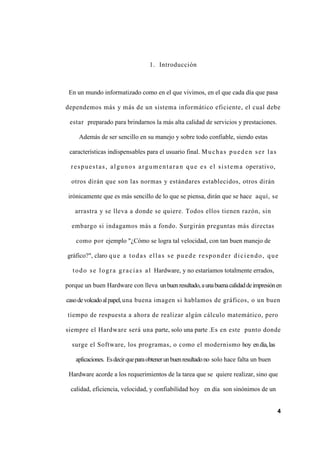1. Introducción
En un mundo informatizado como en el que vivimos, en el que cada día que pasa
dependemos más y más de un sistema informático eficiente, el cual debe
estar preparado para brindarnos la más alta calidad de servicios y prestaciones.
Además de ser sencillo en su manejo y sobre todo confiable, siendo estas
características indispensables para el usuario final. Muchas pueden ser las
respuestas, algunos argumentara n que es el sistema operativo,
otros dirán que son las normas y estándares establecidos, otros dirán
irónicamente que es más sencillo de lo que se piensa, dirán que se hace aquí, se
arrastra y se lleva a donde se quiere. Todos ellos tienen razón, sin
embargo si indagamos más a fondo. Surgirán preguntas más directas
como por ejemplo "¿Cómo se logra tal velocidad, con tan buen manejo de
gráfico?", claro que a todas ellas se pu ede responder diciendo, que
todo se logra gracias al Hardware, y no estaríamos totalmente errados,
porque un buen Hardware con lleva unbuenresultado,aunabuenacalidaddeimpresiónen
casodevolcadoalpapel,una buena imagen si hablamos de gráficos, o un buen
tiempo de respuesta a ahora de realizar algún cálculo matemático, pero
siempre el Hardware será una parte, solo una parte .Es en este punto donde
surge el Software, los programas, o como el modernismo hoy endía,las
aplicaciones. Esdecirqueparaobtenerunbuenresultadono solo hace falta un buen
Hardware acorde a los requerimientos de la tarea que se quiere realizar, sino que
calidad, eficiencia, velocidad, y confiabilidad hoy en día son sinónimos de un
4
 