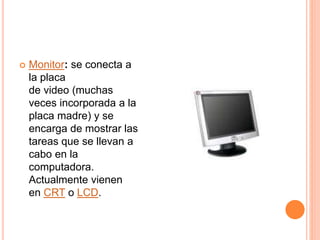  Monitor: se conecta a
la placa
de video (muchas
veces incorporada a la
placa madre) y se
encarga de mostrar las
tareas que se llevan a
cabo en la
computadora.
Actualmente vienen
en CRT o LCD.
 