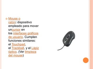  Mouse o
ratón: dispositivo
empleado para mover
uncursor en
los interfaces gráficos
de usuario. Cumplen
funciones similares:
el Touchpad,
el Trackball, y el Lápiz
óptico. (Ver limpieza
del mouse)
 