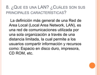 8. ¿QUE ES UNA LAN? ¿CUÁLES SON SUS
PRINCIPALES CARACTERÍSTICAS?
La definición más general de una Red de
Area Local (Local Area Network, LAN), es
una red de comunicaciones utilizada por
una sola organización a través de una
distancia limitada, la cual permite a los
usuarios compartir información y recursos
como: Espacio en disco duro, impresora,
CD ROM, etc.
 