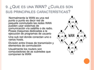 9. ¿QUE ES UNA WAN? ¿CUÁLES SON
SUS PRINCIPALES CARACTERÍSTICAS?
Normalmente la WAN es una red
punto a punto es decir red de
paquete conmutado las redes WAN
pueden usar sistemas de
comunicación vía satélite o de radio.
Posee maquinas dedicadas a la
ejecución de programas de usuario
Una sub red donde conectan uno o
varios hosts.
División entre líneas de transmisión y
elementos de conmutación
Usualmente los routers son
computadoras de as subredes que
componen la WAN
 