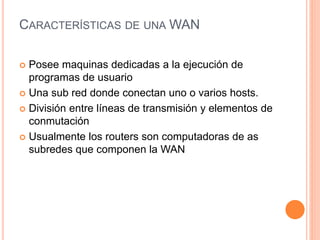 CARACTERÍSTICAS DE UNA WAN
 Posee maquinas dedicadas a la ejecución de
programas de usuario
 Una sub red donde conectan uno o varios hosts.
 División entre líneas de transmisión y elementos de
conmutación
 Usualmente los routers son computadoras de as
subredes que componen la WAN
 