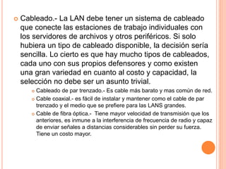  Cableado.- La LAN debe tener un sistema de cableado
que conecte las estaciones de trabajo individuales con
los servidores de archivos y otros periféricos. Si solo
hubiera un tipo de cableado disponible, la decisión sería
sencilla. Lo cierto es que hay mucho tipos de cableados,
cada uno con sus propios defensores y como existen
una gran variedad en cuanto al costo y capacidad, la
selección no debe ser un asunto trivial.
 Cableado de par trenzado.- Es cable más barato y mas común de red.
 Cable coaxial.- es fácil de instalar y mantener como el cable de par
trenzado y el medio que se prefiere para las LANS grandes.
 Cable de fibra óptica.- Tiene mayor velocidad de transmisión que los
anteriores, es inmune a la interferencia de frecuencia de radio y capaz
de enviar señales a distancias considerables sin perder su fuerza.
Tiene un costo mayor.
 