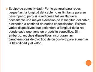  Equipo de conectividad.- Por lo general para redes
pequeñas, la longitud del cable no es limitante para su
desempeño; pero si la red crece tal vez llegue a
necesitarse una mayor extensión de la longitud del cable
o exceder la cantidad de nodos especificados. Existen
varios dispositivos que extienden la longitud de la red,
donde cada uno tiene un propósito especifico. Sin
embargo, muchos dispositivos incorporan las
características de otro tipo de dispositivo para aumentar
la flexibilidad y el valor.
 