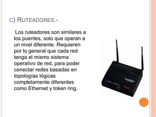 C) RUTEADORES.-
Los ruteadores son similares a
los puentes, solo que operan a
un nivel diferente. Requieren
por lo general que cada red
tenga el mismo sistema
operativo de red, para poder
conectar redes basadas en
topologías lógicas
completamente diferentes
como Ethernet y token ring.
 