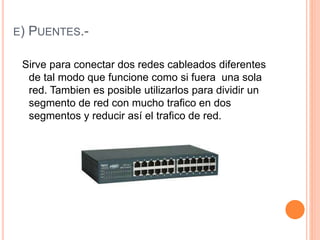 E) PUENTES.-
Sirve para conectar dos redes cableados diferentes
de tal modo que funcione como si fuera una sola
red. Tambien es posible utilizarlos para dividir un
segmento de red con mucho trafico en dos
segmentos y reducir así el trafico de red.
 