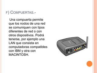 F) COMPUERTAS.-
Una compuerta permite
que los nodos de una red
se comuniquen con tipos
diferentes de red o con
otros dispositivos. Podrá
tenerse, por ejemplo una
LAN que consista en
computadoras compatibles
con IBM y otra con
MACINTOSH.
 