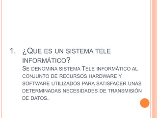 1. ¿QUE ES UN SISTEMA TELE
INFORMÁTICO?
SE DENOMINA SISTEMA TELE INFORMÁTICO AL
CONJUNTO DE RECURSOS HARDWARE Y
SOFTWARE UTILIZADOS PARA SATISFACER UNAS
DETERMINADAS NECESIDADES DE TRANSMISIÓN
DE DATOS.
 