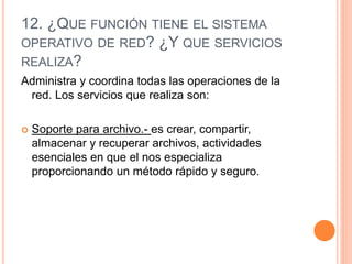 12. ¿QUE FUNCIÓN TIENE EL SISTEMA
OPERATIVO DE RED? ¿Y QUE SERVICIOS
REALIZA?
Administra y coordina todas las operaciones de la
red. Los servicios que realiza son:
 Soporte para archivo.- es crear, compartir,
almacenar y recuperar archivos, actividades
esenciales en que el nos especializa
proporcionando un método rápido y seguro.
 