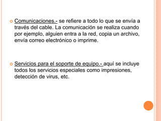  Comunicaciones.- se refiere a todo lo que se envía a
través del cable. La comunicación se realiza cuando
por ejemplo, alguien entra a la red, copia un archivo,
envía correo electrónico o imprime.
 Servicios para el soporte de equipo.- aquí se incluye
todos los servicios especiales como impresiones,
detección de virus, etc.
 